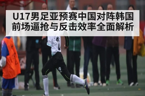 U17男足亚预赛中国对阵韩国前场逼抢与反击效率全面解析