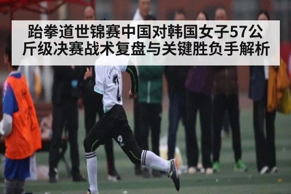 跆拳道世锦赛中国对韩国女子57公斤级决赛战术复盘与关键胜负手解析